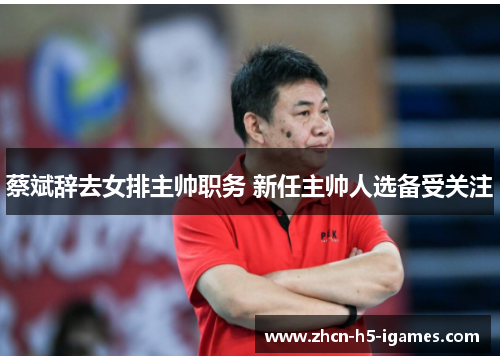 蔡斌辞去女排主帅职务 新任主帅人选备受关注