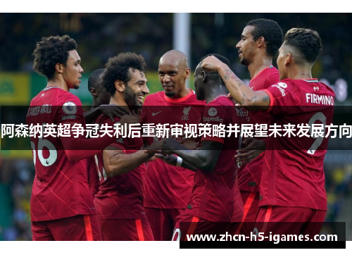 阿森纳英超争冠失利后重新审视策略并展望未来发展方向 阿森纳英超争冠失利后重新审视策略并展望未来发展方向